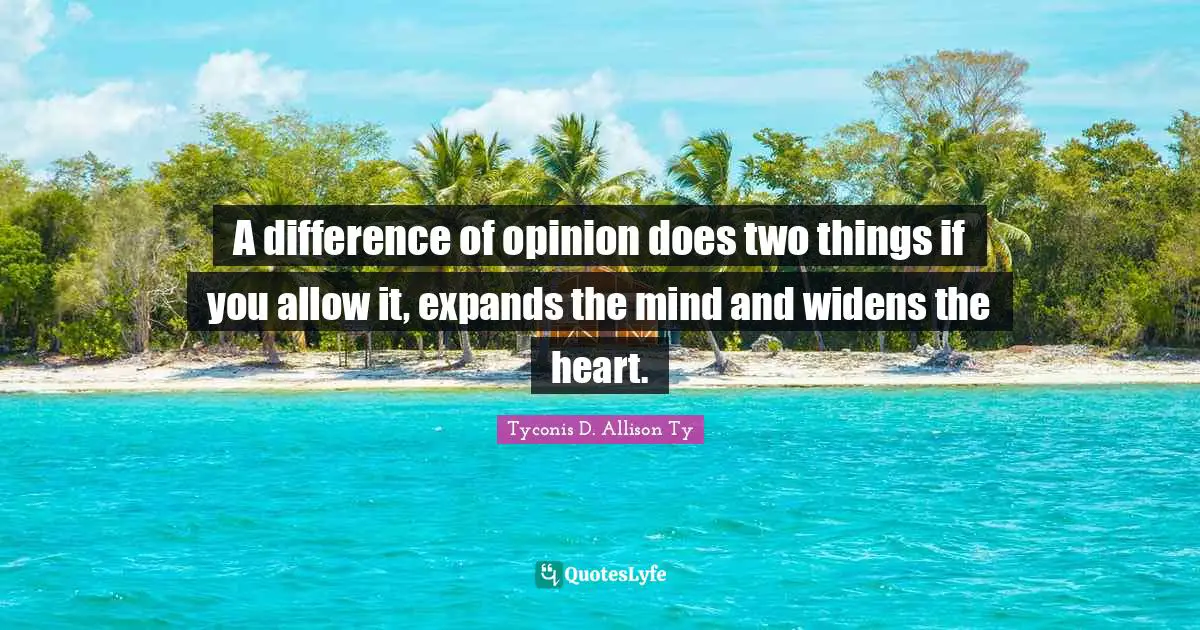 A difference of opinion does two things if you allow it, expands the mind and widens the heart.