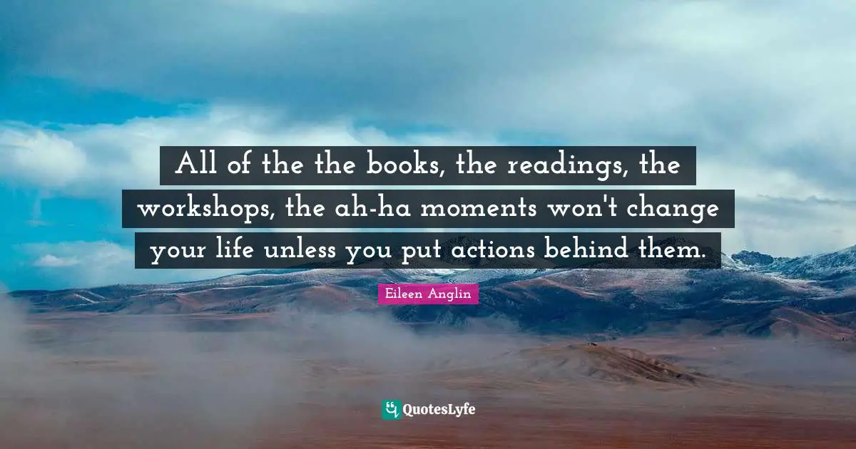 Eileen Anglin Quotes: All of the the books, the readings, the workshops, the ah-ha moments won't change your life unless you put actions behind them.