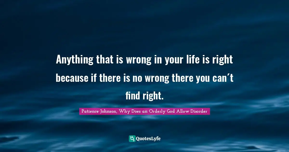 Anything that is wrong in your life is right because if there is no wrong there you can´t find right.