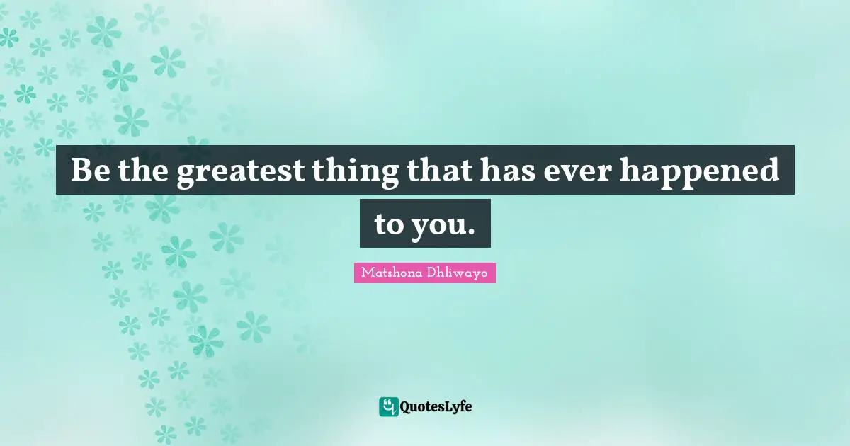 Be the greatest thing that has ever happened to you.