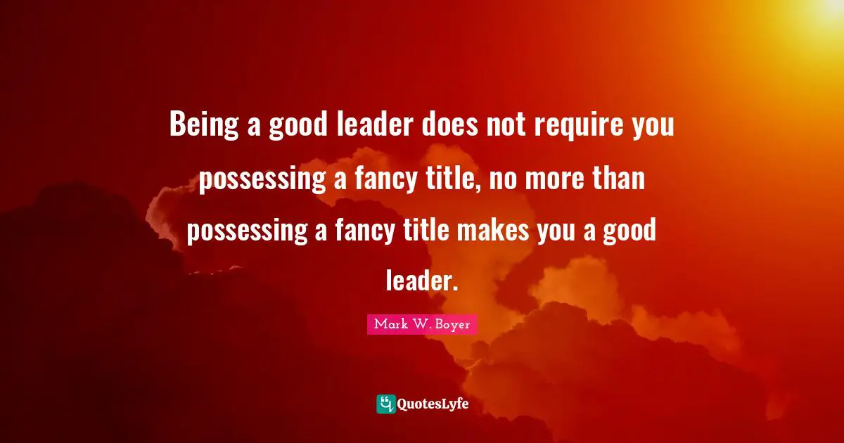 Mark W. Boyer Quotes: "Being a good leader does not require you possessing a fancy title, no more than possessing a fancy title makes you a good leader."