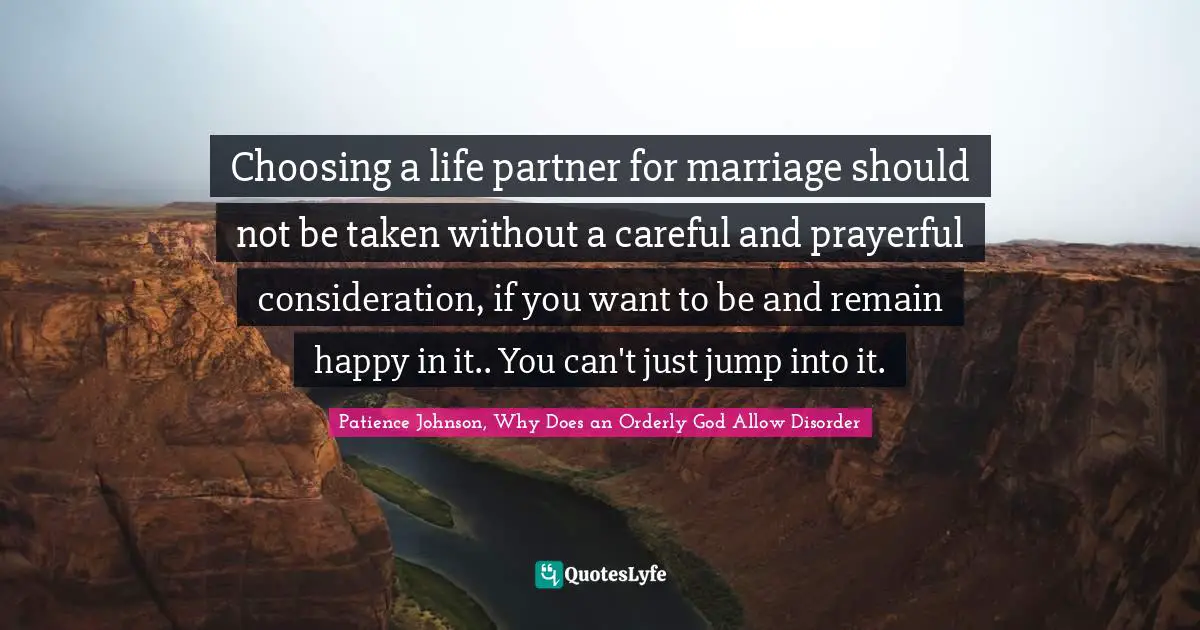 Choosing a life partner for marriage should not be taken without a careful and prayerful consideration, if you want to be and remain happy in it.. You can't just jump into it.
