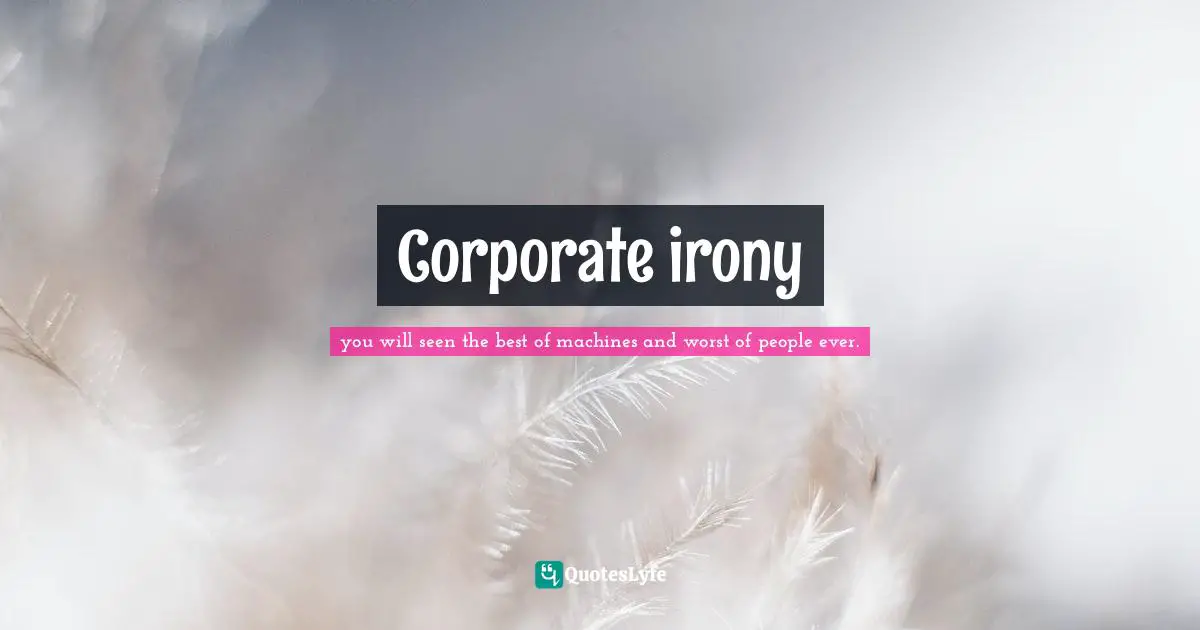 you will seen the best of machines and worst of people ever. Quotes: Corporate irony