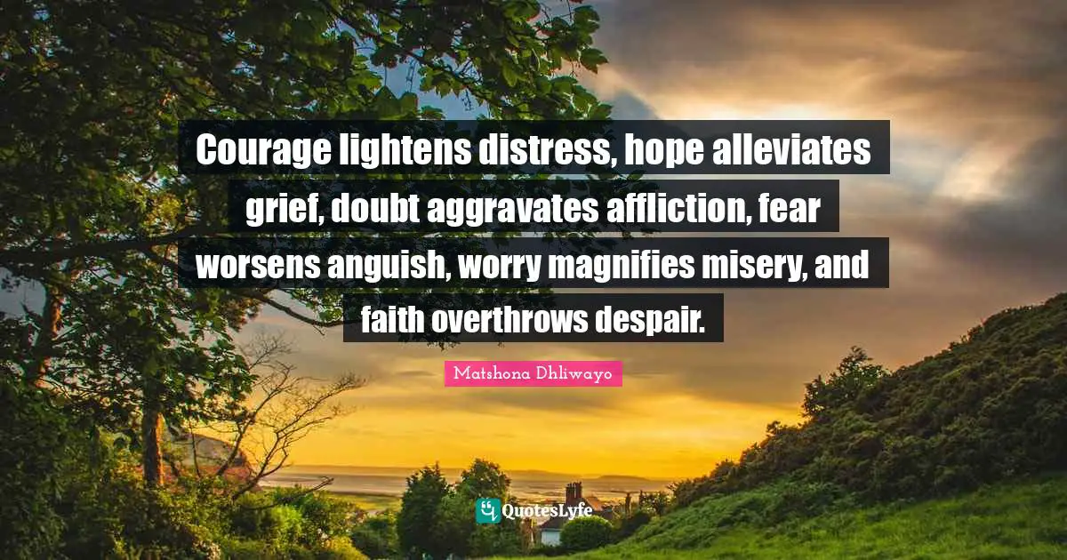 Matshona Dhliwayo Quotes: Courage lightens distress, hope alleviates grief, doubt aggravates affliction, fear worsens anguish, worry magnifies misery, and faith overthrows despair.