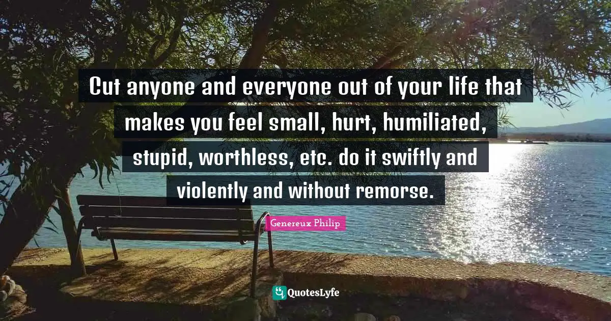 Genereux Philip Quotes: Cut anyone and everyone out of your life that makes you feel small, hurt, humiliated, stupid, worthless, etc. do it swiftly and violently and without remorse.