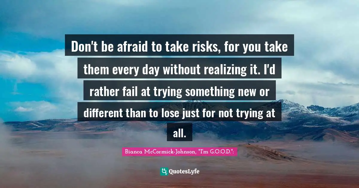 Don't be afraid to take risks, for you take them every day without realizing it. I'd rather fail at trying something new or different than to lose just for not trying at all.