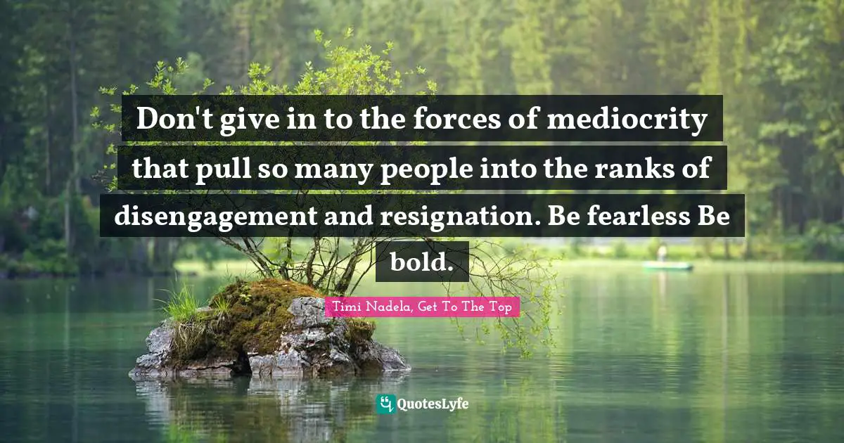 Don't give in to the forces of mediocrity that pull so many people into the ranks of disengagement and resignation. Be fearless Be bold.