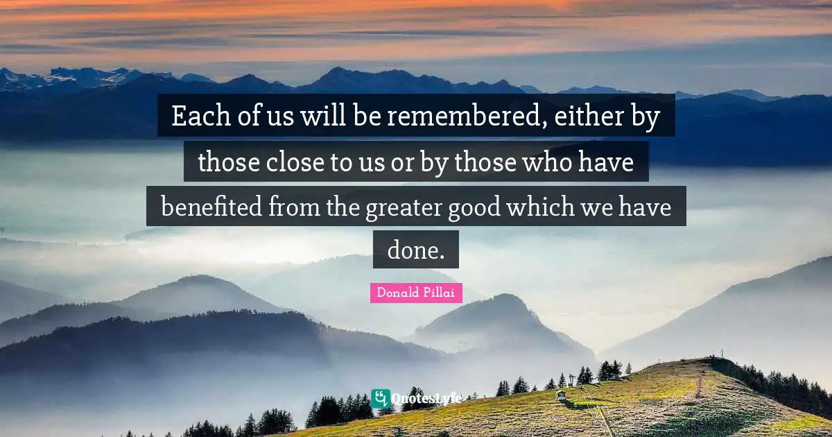 Each of us will be remembered, either by those close to us or by those who have benefited from the greater good which we have done.