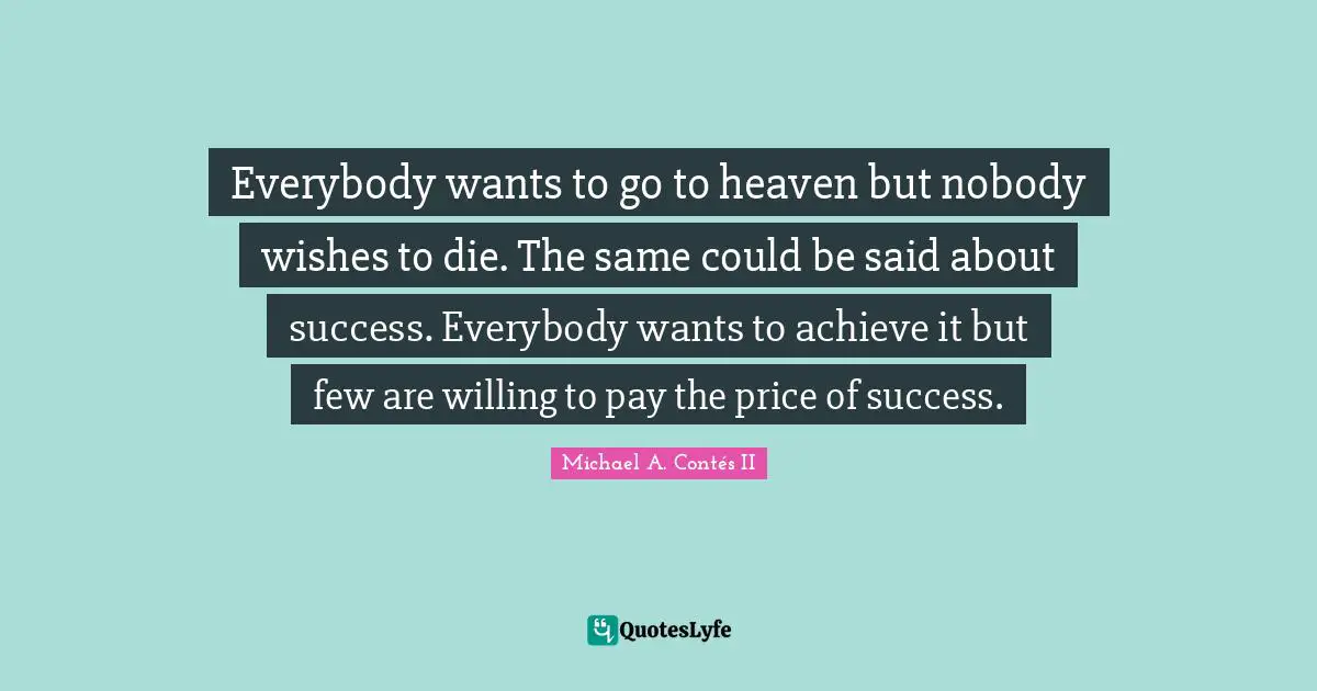 Everybody wants to go to heaven but nobody wishes to die. The same could be said about success. Everybody wants to achieve it but few are willing to pay the price of success.
