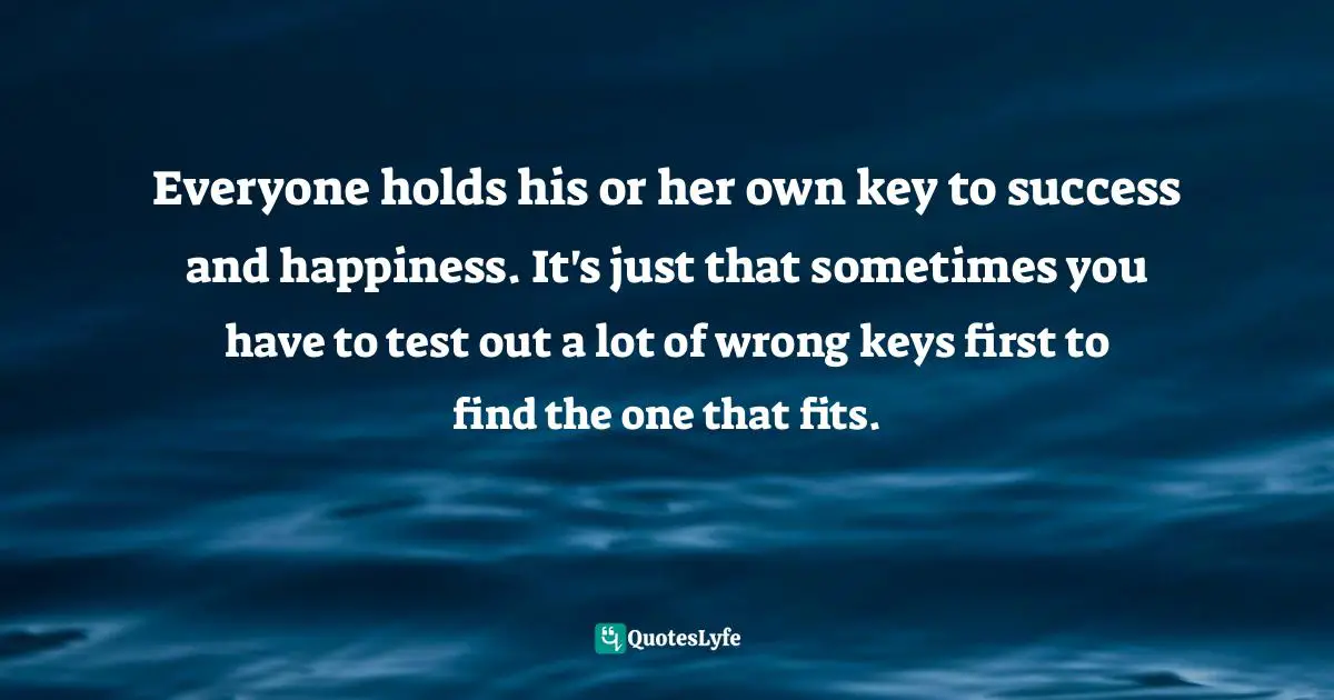 Everyone holds his or her own key to success and happiness. It's just that sometimes you have to test out a lot of wrong keys first to find the one that fits.