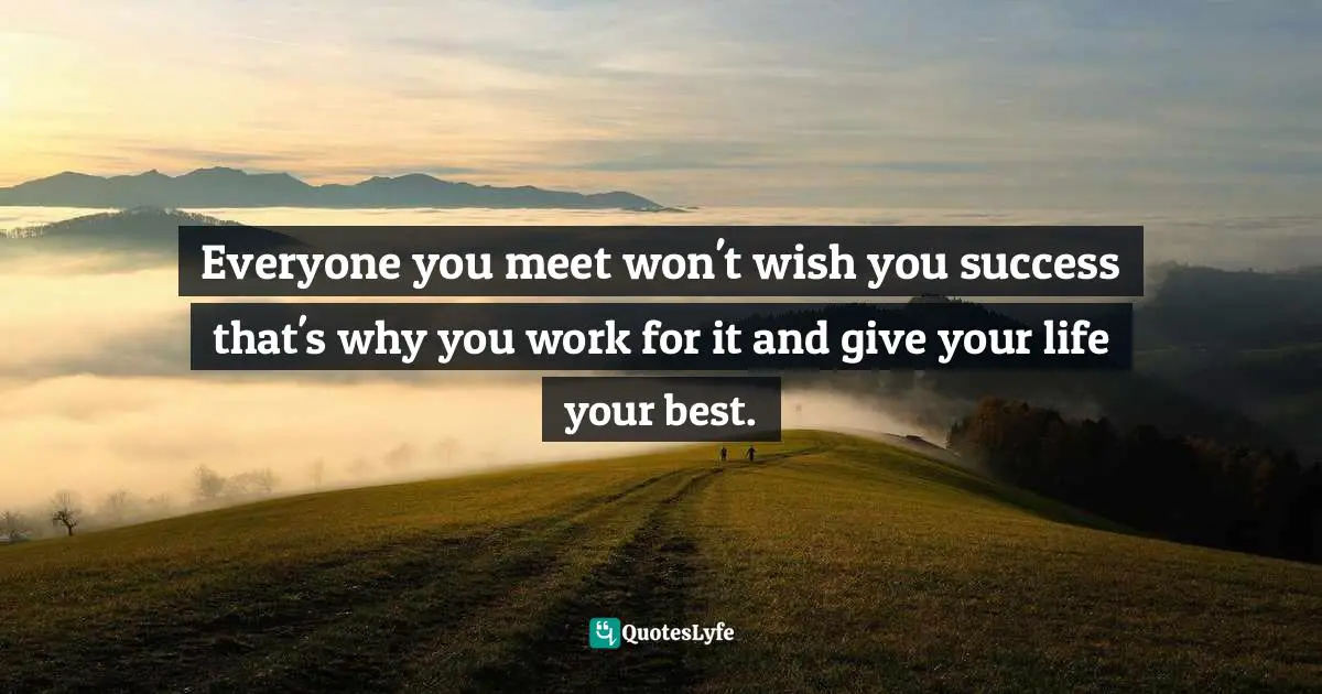Everyone you meet won't wish you success that's why you work for it and give your life your best.