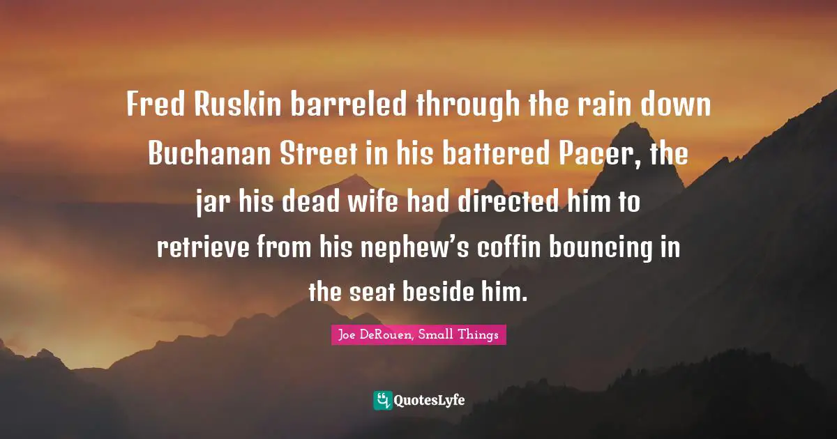 Joe DeRouen, Small Things Quotes: "Fred Ruskin barreled through the rain down Buchanan Street in his battered Pacer, the jar his dead wife had directed him to retrieve from his nephew’s coffin bouncing in the seat beside him."