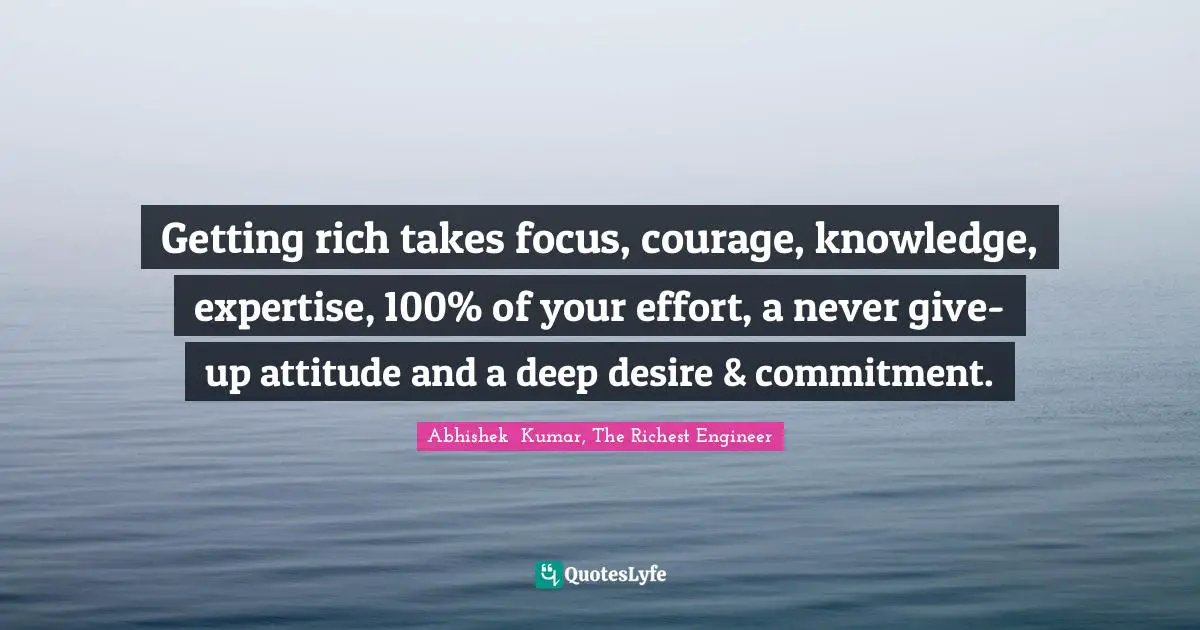 Getting rich takes focus, courage, knowledge, expertise, 100% of your effort, a never give-up attitude and a deep desire & commitment.