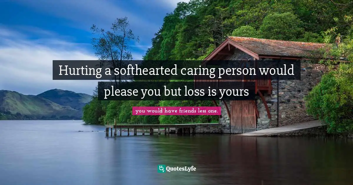 Hurting a softhearted caring person would please you but loss is yours