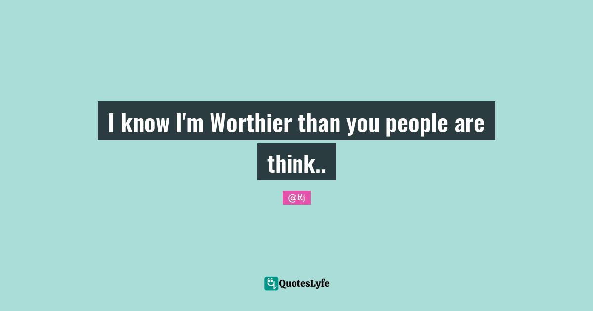 I know I'm Worthier than you people are think..