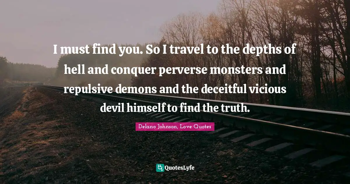 I must find you. So I travel to the depths of hell and conquer perverse monsters and repulsive demons and the deceitful vicious devil himself to find the truth.