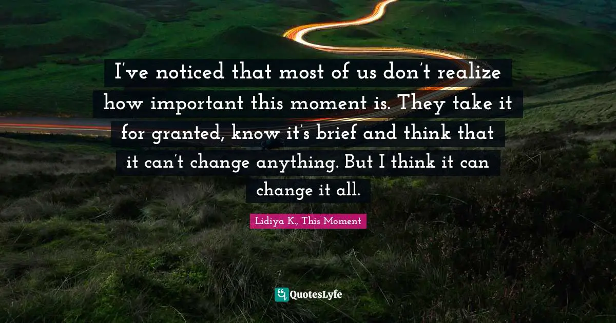 I’ve noticed that most of us don’t realize how important this moment is. They take it for granted, know it’s brief and think that it can’t change anything. But I think it can change it all.