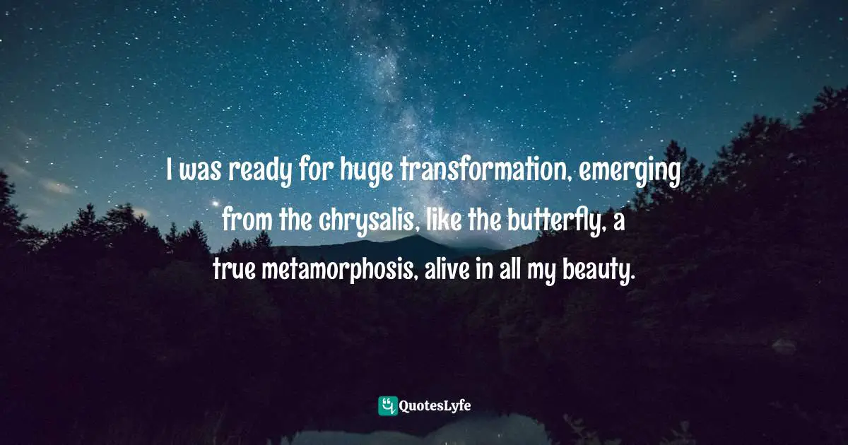I was ready for huge transformation, emerging from the chrysalis, like the butterfly, a true metamorphosis, alive in all my beauty.