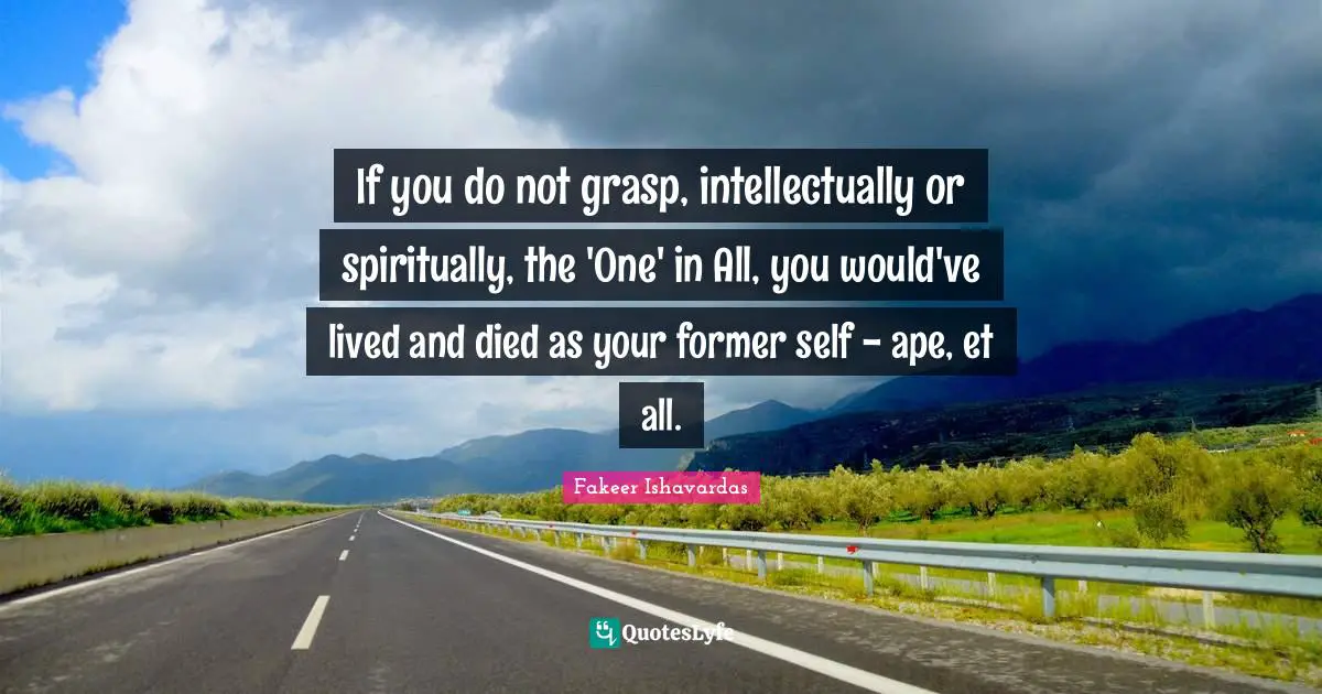 If you do not grasp, intellectually or spiritually, the 'One' in All, you would've lived and died as your former self - ape, et all.