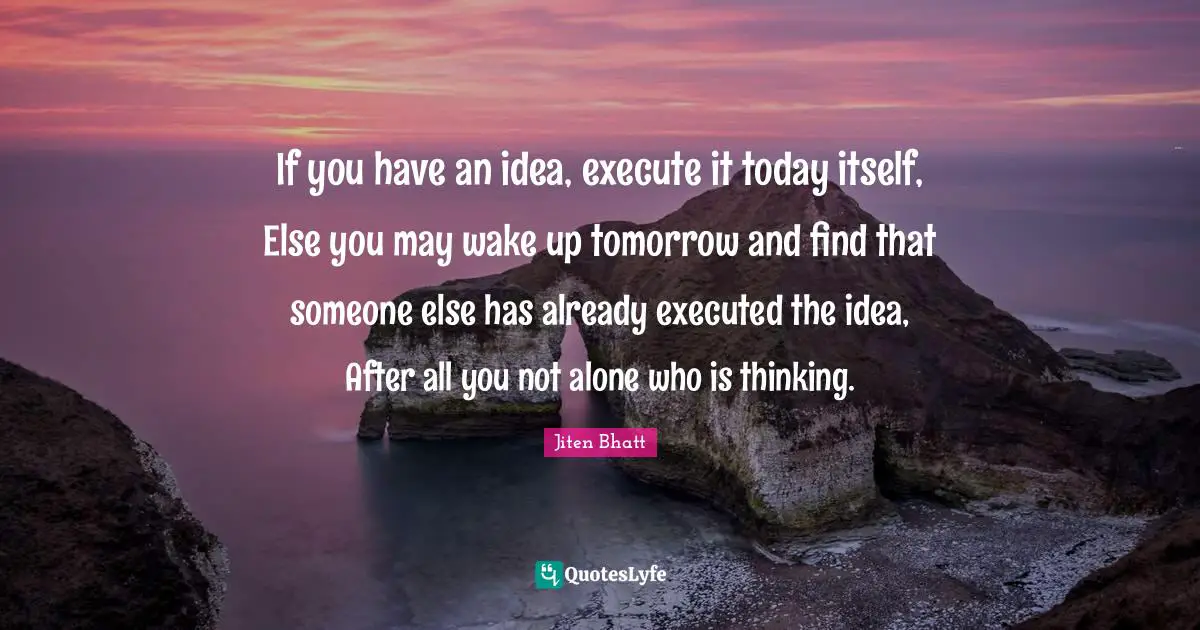 If you have an idea, execute it today itself, Else you may wake up tomorrow and find that someone else has already executed the idea, After all you not alone who is thinking.