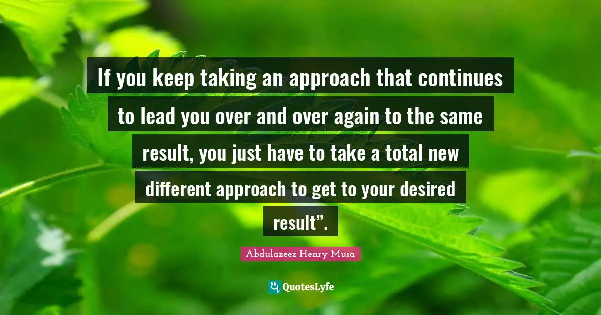 If you keep taking an approach that continues to lead you over and over again to the same result, you just have to take a total new different approach to get to your desired result”.