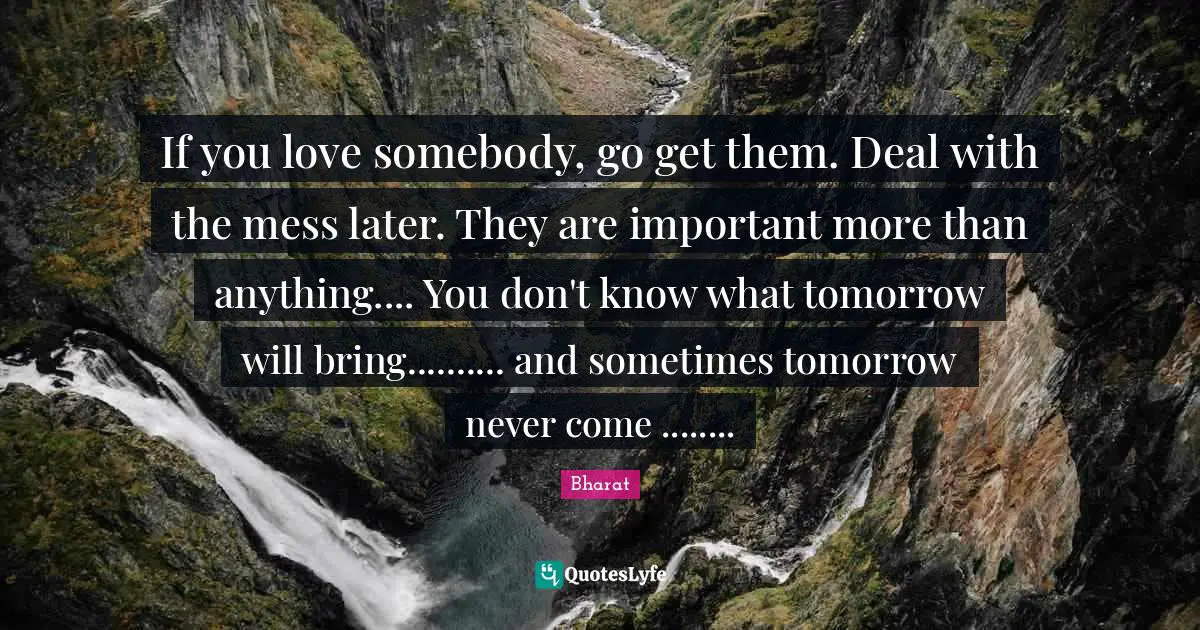 If you love somebody, go get them. Deal with the mess later. They are important more than anything.... You don't know what tomorrow will bring.......... and sometimes tomorrow never come ........