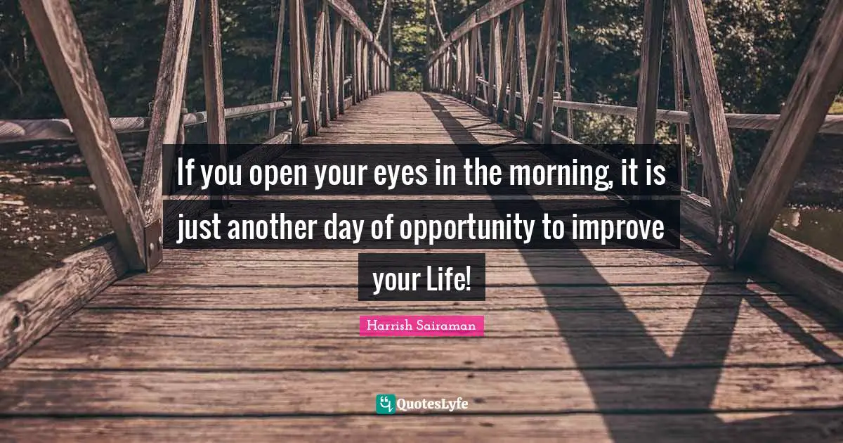 If you open your eyes in the morning, it is just another day of opportunity to improve your Life!
