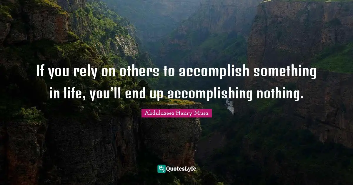 If you rely on others to accomplish something in life, you’ll end up accomplishing nothing.