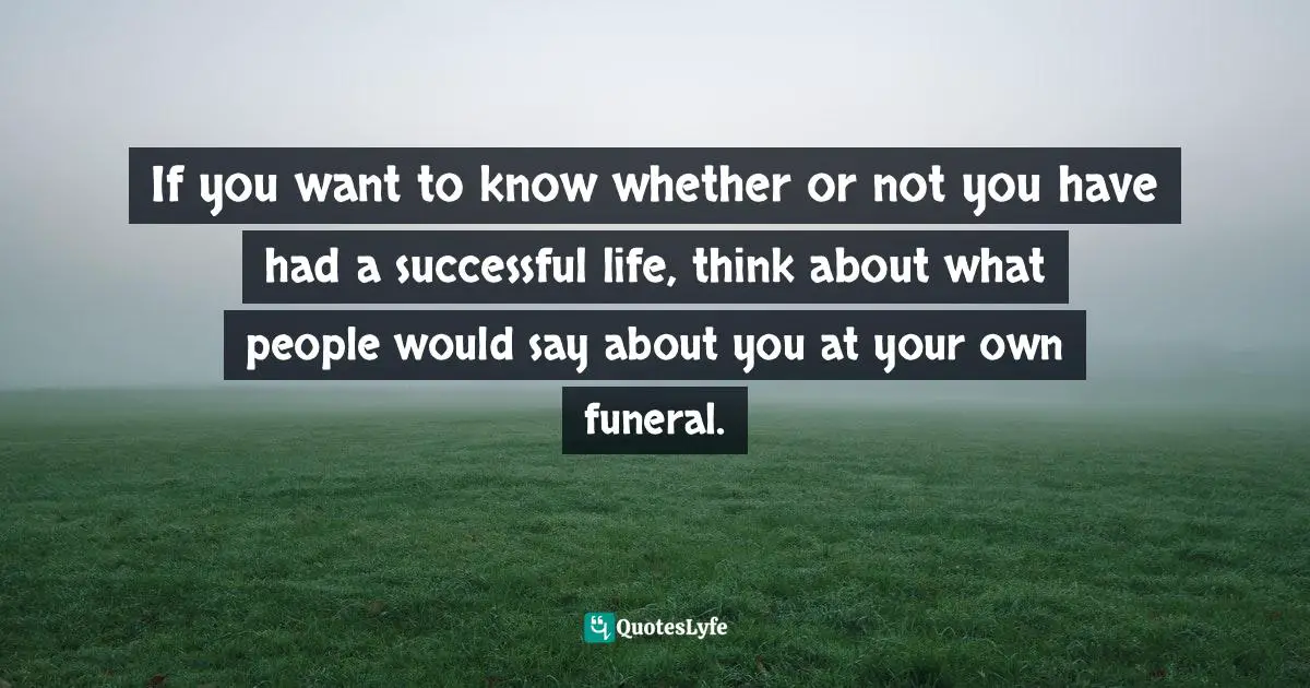 If you want to know whether or not you have had a successful life, think about what people would say about you at your own funeral.