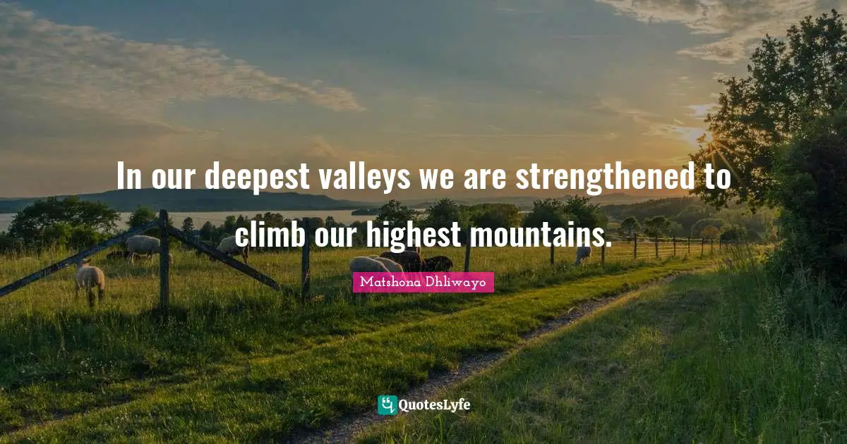 In our deepest valleys we are strengthened to climb our highest mountains.