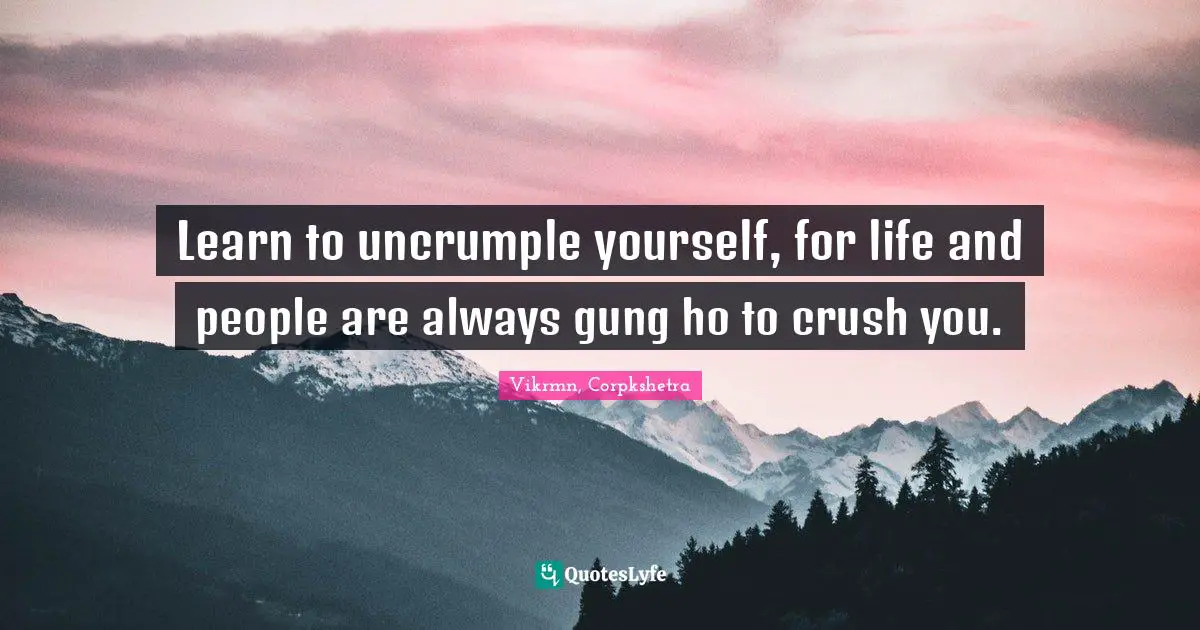 Learn to uncrumple yourself, for life and people are always gung ho to crush you.