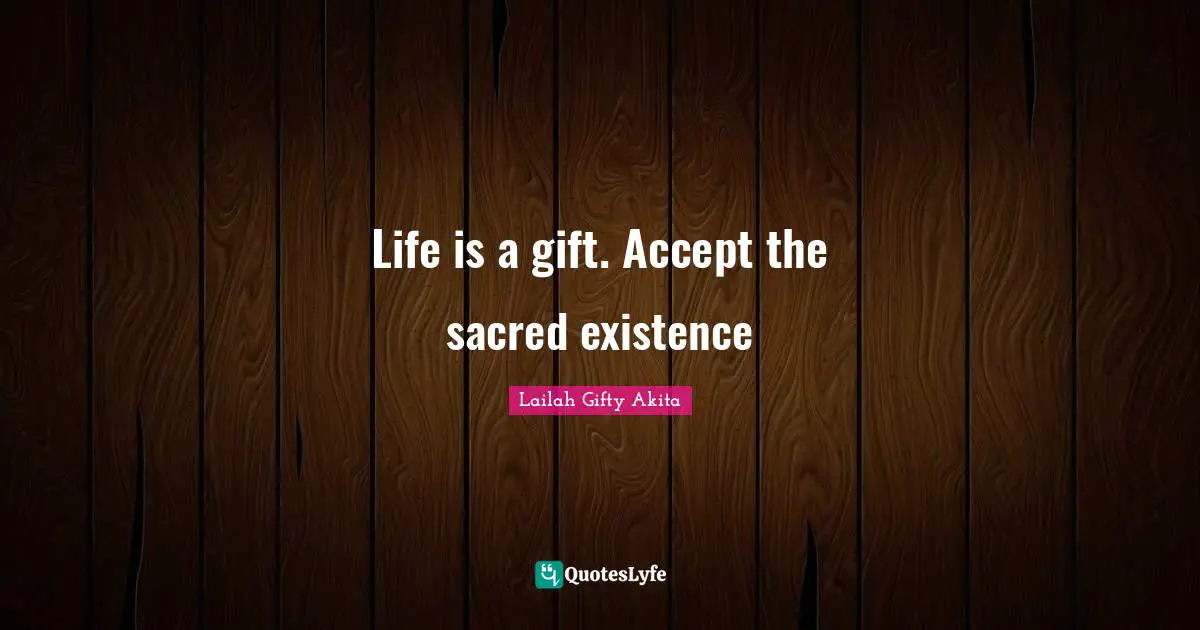 Life is a gift. Accept the sacred existence