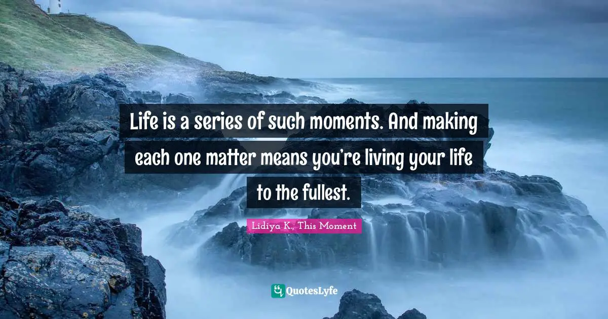 Life is a series of such moments. And making each one matter means you’re living your life to the fullest.