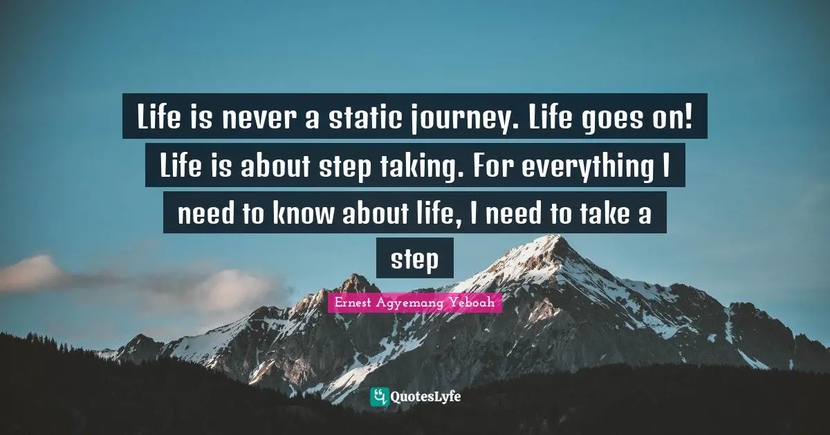 Life is never a static journey. Life goes on! Life is about step taking. For everything I need to know about life, I need to take a step