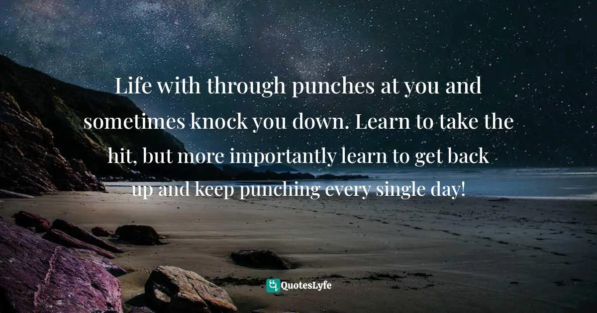 Life with through punches at you and sometimes knock you down. Learn to take the hit, but more importantly learn to get back up and keep punching every single day!