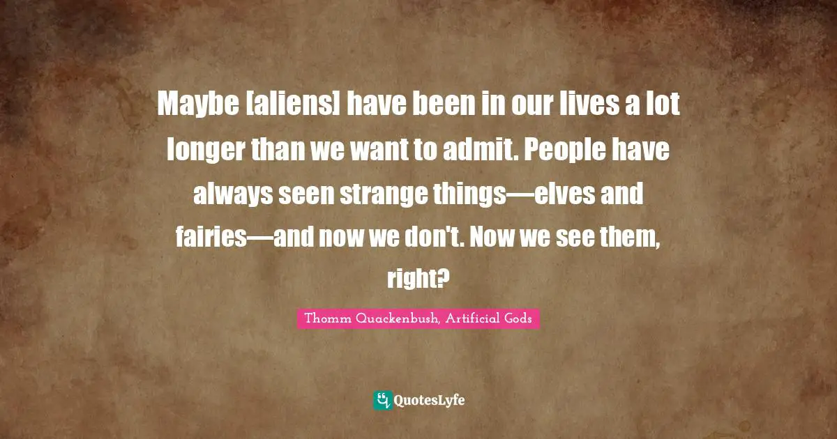 Maybe [aliens] have been in our lives a lot longer than we want to admit. People have always seen strange things—elves and fairies—and now we don't. Now we see them, right?