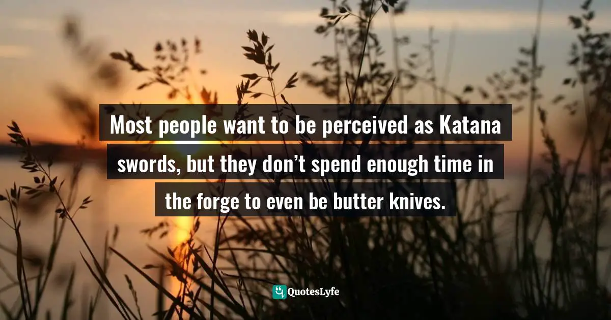 Most people want to be perceived as Katana swords, but they don’t spend enough time in the forge to even be butter knives.