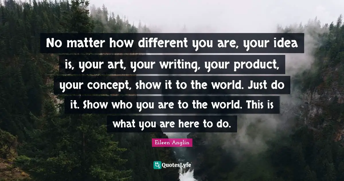 No matter how different you are, your idea is, your art, your writing, your product, your concept, show it to the world. Just do it. Show who you are to the world. This is what you are here to do.