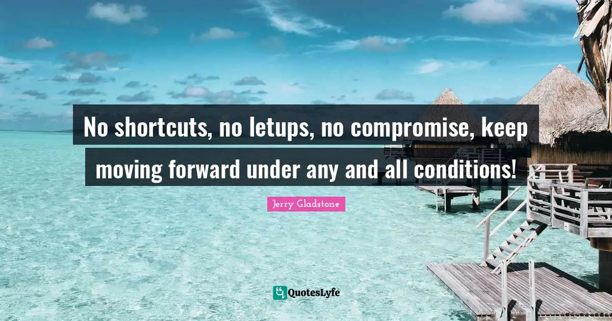 No shortcuts, no letups, no compromise, keep moving forward under any and all conditions!