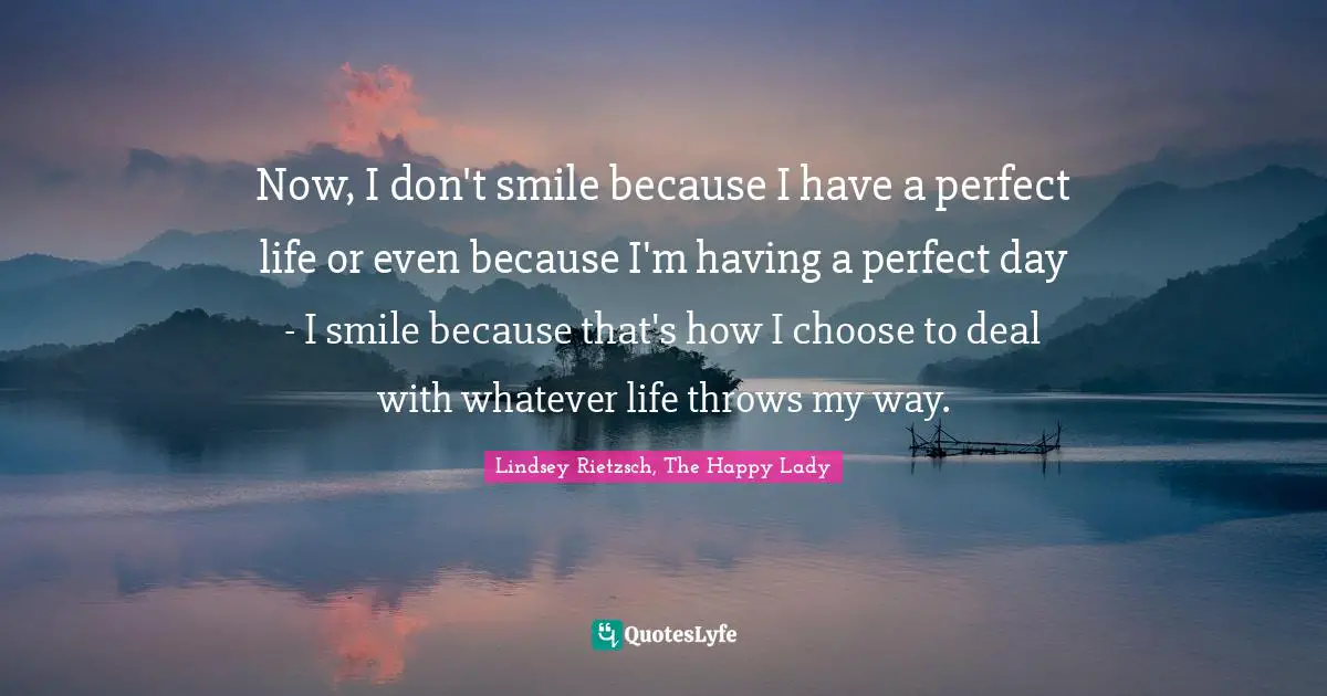 Now, I don't smile because I have a perfect life or even because I'm having a perfect day - I smile because that's how I choose to deal with whatever life throws my way.