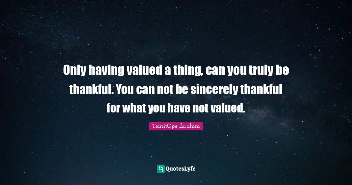 Only having valued a thing, can you truly be thankful. You can not be sincerely thankful for what you have not valued.