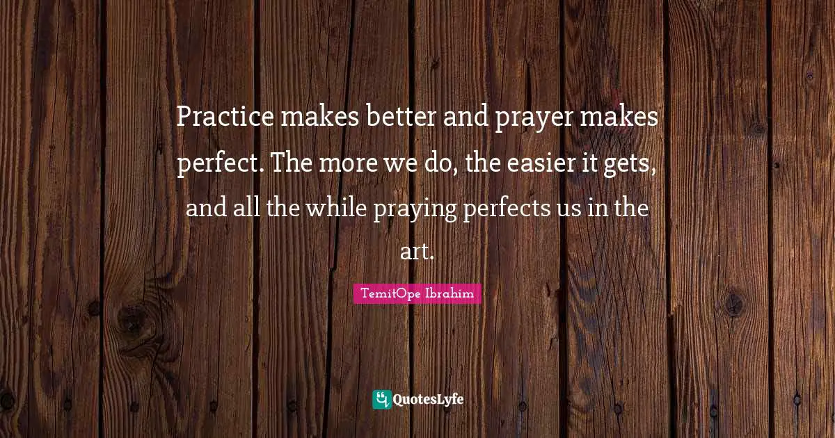 Practice makes better and prayer makes perfect. The more we do, the easier it gets, and all the while praying perfects us in the art.