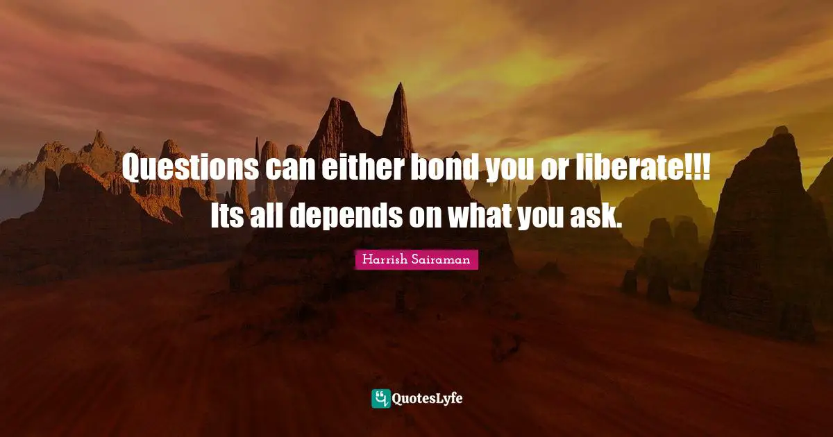 Questions can either bond you or liberate!!! Its all depends on what you ask.