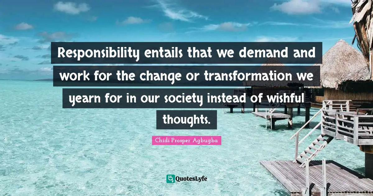 Responsibility entails that we demand and work for the change or transformation we yearn for in our society instead of wishful thoughts.