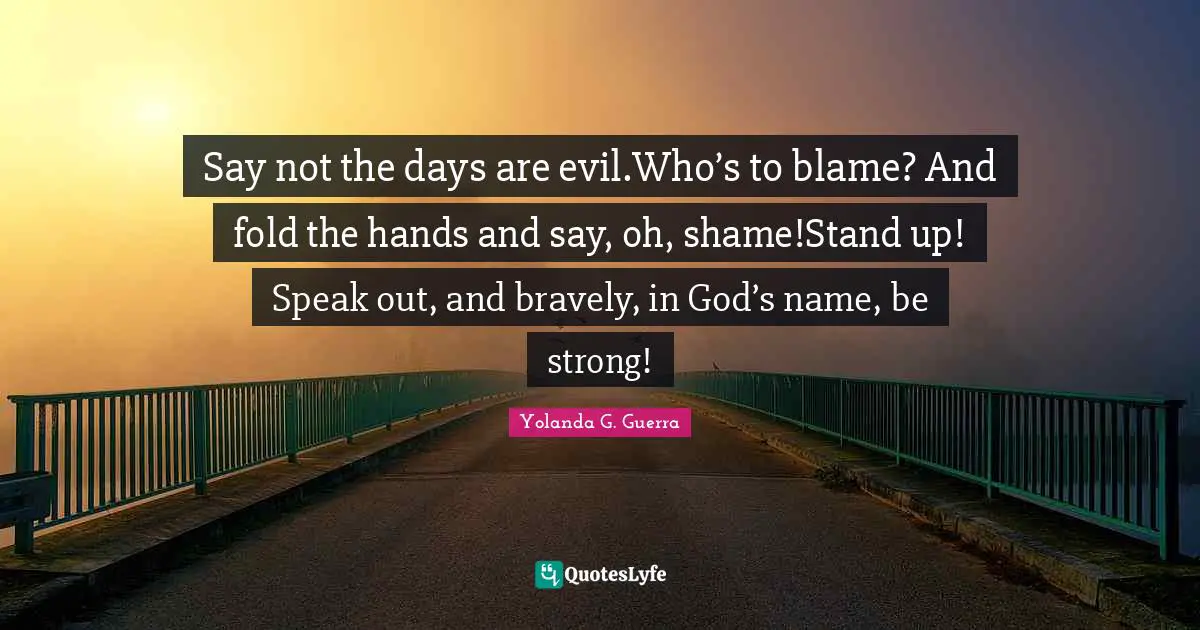 Say not the days are evil.Who’s to blame? And fold the hands and say, oh, shame!Stand up! Speak out, and bravely, in God’s name, be strong!