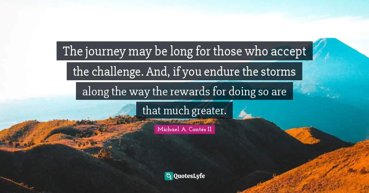 The journey may be long for those who accept the challenge. And, if you endure the storms along the way the rewards for doing so are that much greater.