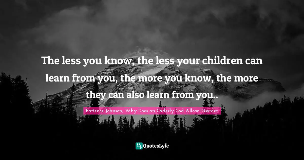 The less you know, the less your children can learn from you, the more you know, the more they can also learn from you..