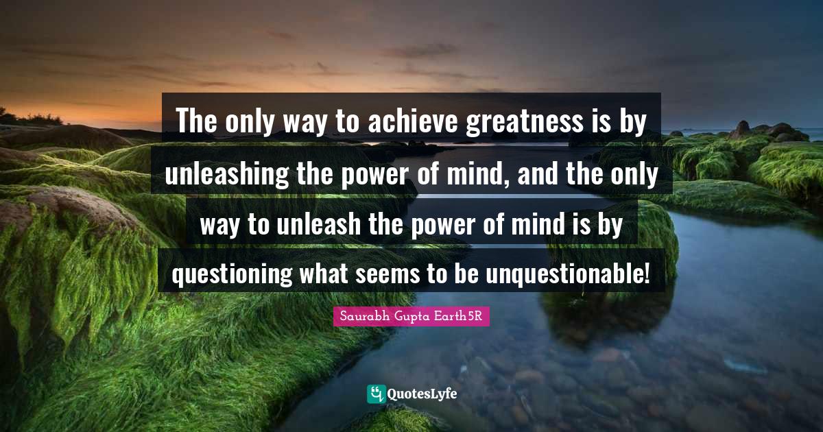 Saurabh Gupta Quotes: "The only way to achieve greatness is by unleashing the power of mind, and the only way to unleash the power of mind is by questioning what seems to be unquestionable!"