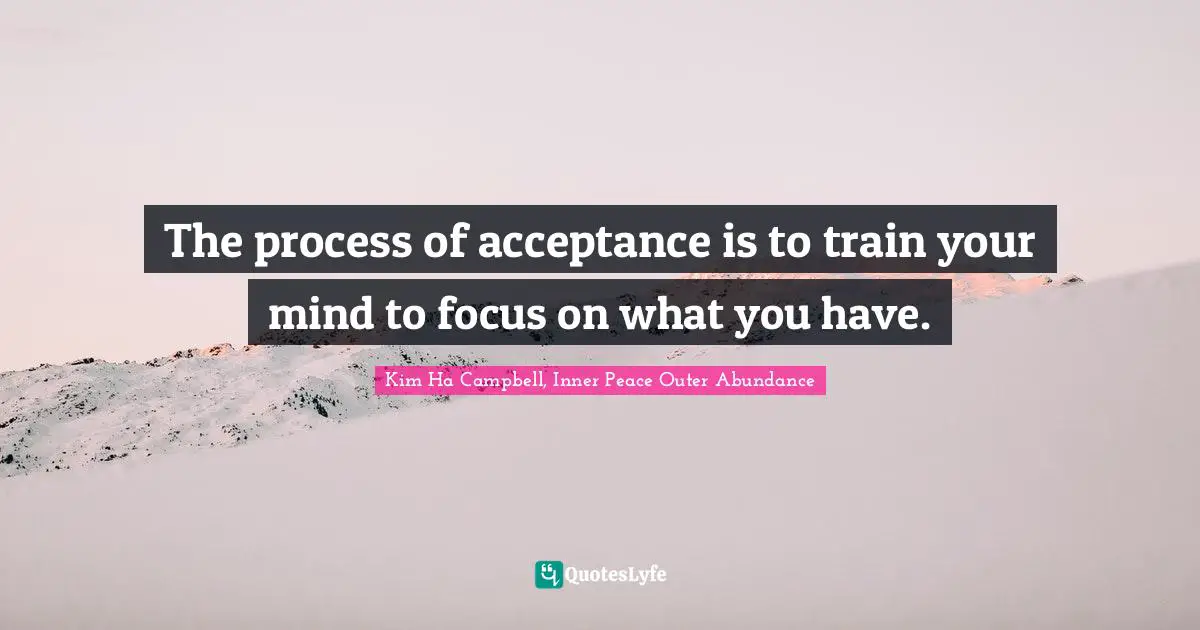 The process of acceptance is to train your mind to focus on what you have.
