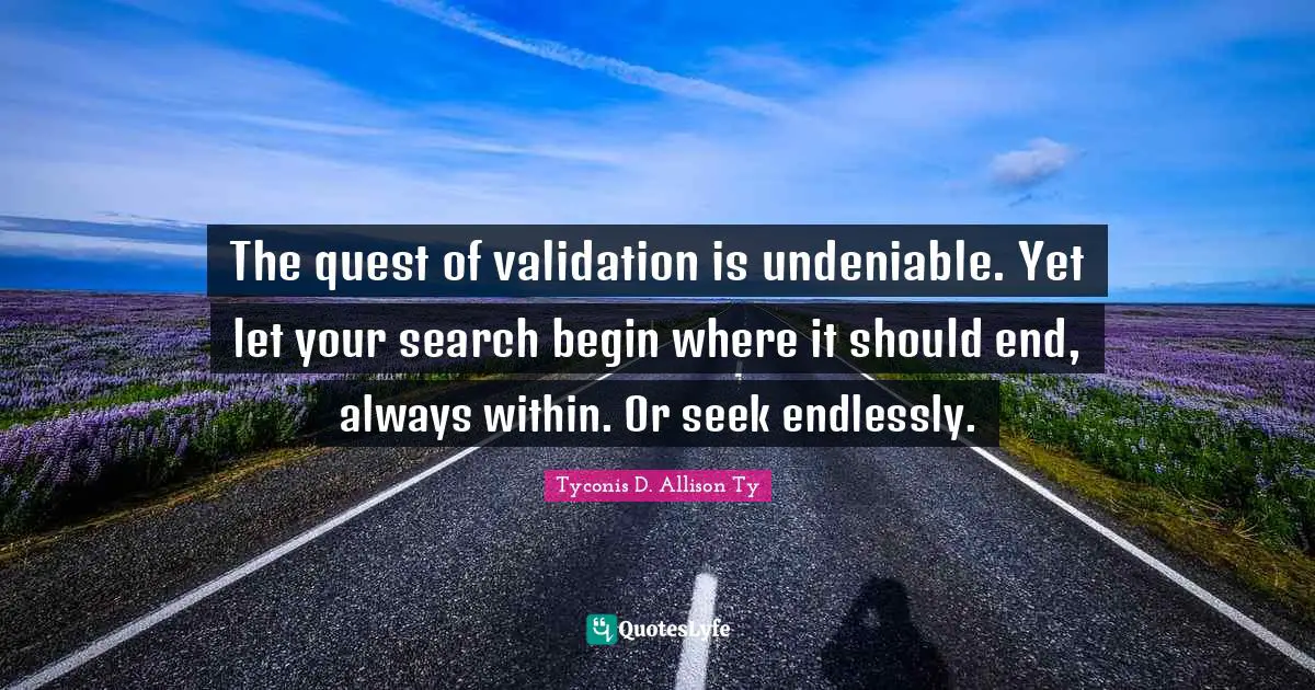 The quest of validation is undeniable. Yet let your search begin where it should end, always within. Or seek endlessly.
